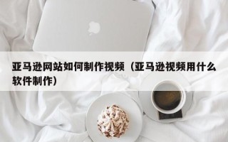 乌海亚马逊网站如何制作视频（亚马逊视频用什么软件制作）