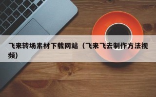 乌海飞来转场素材下载网站（飞来飞去制作方法视频）