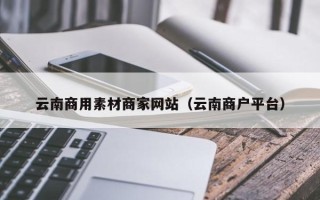 乌海云南商用素材商家网站（云南商户平台）