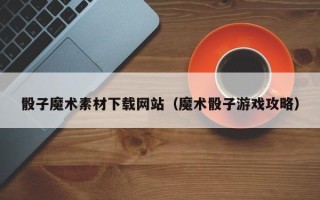 乌海骰子魔术素材下载网站（魔术骰子游戏攻略）